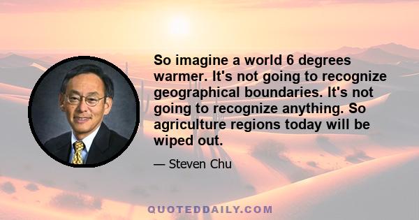 So imagine a world 6 degrees warmer. It's not going to recognize geographical boundaries. It's not going to recognize anything. So agriculture regions today will be wiped out.