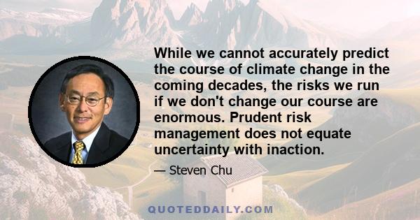 While we cannot accurately predict the course of climate change in the coming decades, the risks we run if we don't change our course are enormous. Prudent risk management does not equate uncertainty with inaction.