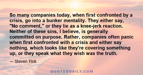 So many companies today, when first confronted by a crisis, go into a bunker mentality. They either say, No comment, or they lie as a knee-jerk reaction. Neither of these sins, I believe, is generally committed on