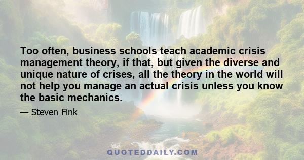 Too often, business schools teach academic crisis management theory, if that, but given the diverse and unique nature of crises, all the theory in the world will not help you manage an actual crisis unless you know the