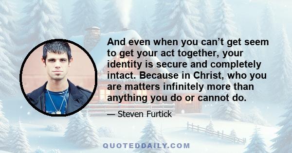 And even when you can’t get seem to get your act together, your identity is secure and completely intact. Because in Christ, who you are matters infinitely more than anything you do or cannot do.