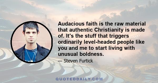 Audacious faith is the raw material that authentic Christianity is made of. It's the stuff that triggers ordinarily level-headed people like you and me to start living with unusual boldness.