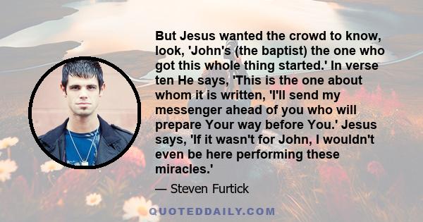 But Jesus wanted the crowd to know, look, 'John's (the baptist) the one who got this whole thing started.' In verse ten He says, 'This is the one about whom it is written, 'I'll send my messenger ahead of you who will