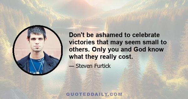 Don't be ashamed to celebrate victories that may seem small to others. Only you and God know what they really cost.