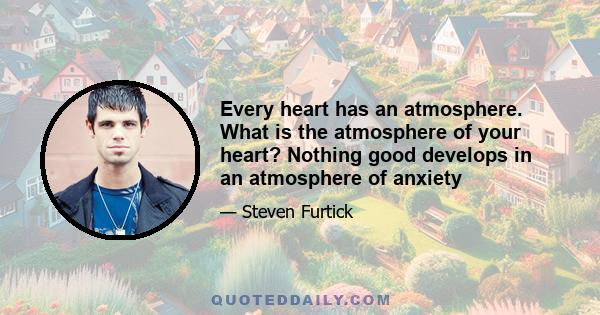 Every heart has an atmosphere. What is the atmosphere of your heart? Nothing good develops in an atmosphere of anxiety