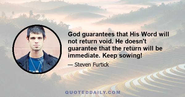 God guarantees that His Word will not return void. He doesn't guarantee that the return will be immediate. Keep sowing!