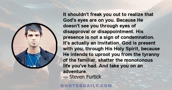 It shouldn't freak you out to realize that God's eyes are on you. Because He doesn't see you through eyes of disapproval or disappointment. His presence is not a sign of condemnation. It's actually an invitation. God is 