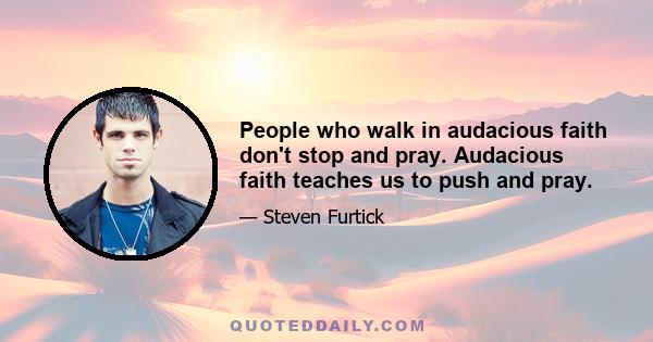 People who walk in audacious faith don't stop and pray. Audacious faith teaches us to push and pray.