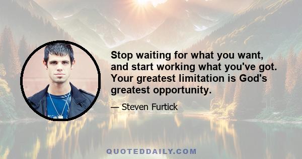 Stop waiting for what you want, and start working what you've got. Your greatest limitation is God's greatest opportunity.