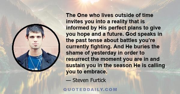 The One who lives outside of time invites you into a reality that is informed by His perfect plans to give you hope and a future. God speaks in the past tense about battles you’re currently fighting. And He buries the