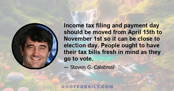 Income tax filing and payment day should be moved from April 15th to November 1st so it can be close to election day. People ought to have their tax bills fresh in mind as they go to vote.