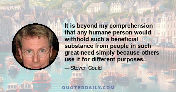 It is beyond my comprehension that any humane person would withhold such a beneficial substance from people in such great need simply because others use it for different purposes.