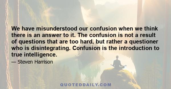 We have misunderstood our confusion when we think there is an answer to it. The confusion is not a result of questions that are too hard, but rather a questioner who is disintegrating. Confusion is the introduction to