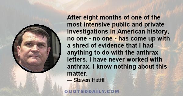 After eight months of one of the most intensive public and private investigations in American history, no one - no one - has come up with a shred of evidence that I had anything to do with the anthrax letters. I have