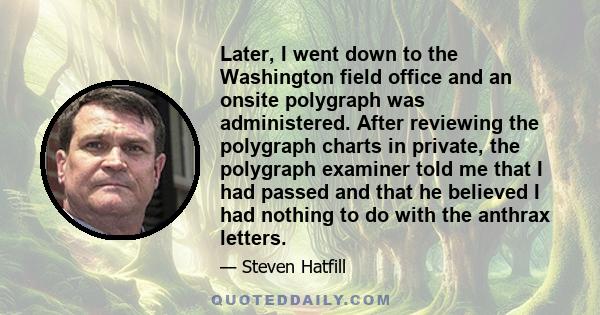 Later, I went down to the Washington field office and an onsite polygraph was administered. After reviewing the polygraph charts in private, the polygraph examiner told me that I had passed and that he believed I had