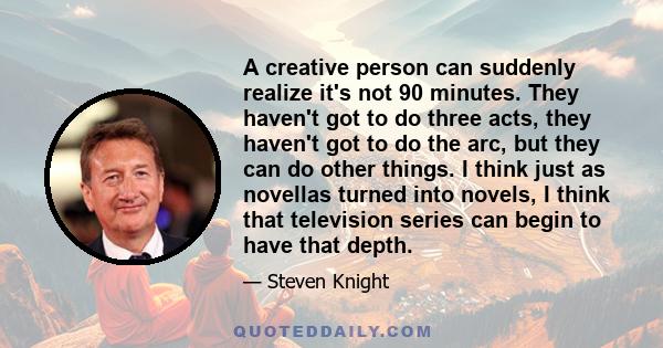 A creative person can suddenly realize it's not 90 minutes. They haven't got to do three acts, they haven't got to do the arc, but they can do other things. I think just as novellas turned into novels, I think that