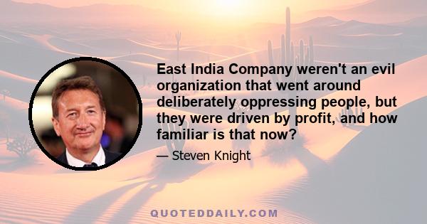 East India Company weren't an evil organization that went around deliberately oppressing people, but they were driven by profit, and how familiar is that now?