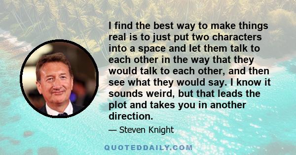 I find the best way to make things real is to just put two characters into a space and let them talk to each other in the way that they would talk to each other, and then see what they would say. I know it sounds weird, 