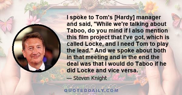 I spoke to Tom's [Hardy] manager and said, While we're talking about Taboo, do you mind if I also mention this film project that I've got, which is called Locke, and I need Tom to play the lead. And we spoke about both