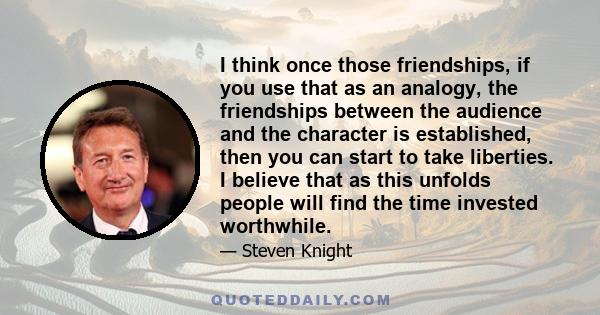 I think once those friendships, if you use that as an analogy, the friendships between the audience and the character is established, then you can start to take liberties. I believe that as this unfolds people will find 