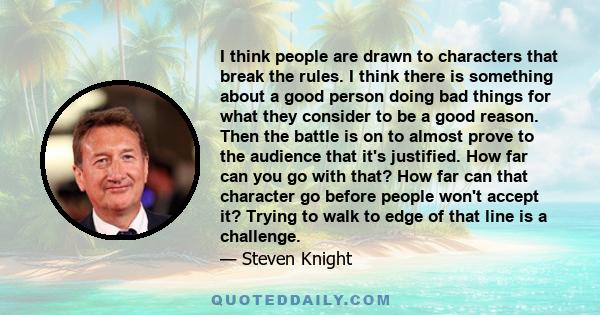 I think people are drawn to characters that break the rules. I think there is something about a good person doing bad things for what they consider to be a good reason. Then the battle is on to almost prove to the