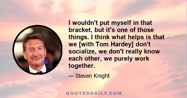 I wouldn't put myself in that bracket, but it's one of those things. I think what helps is that we [with Tom Hardey] don't socialize, we don't really know each other, we purely work together.