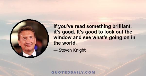 If you've read something brilliant, it's good. It's good to look out the window and see what's going on in the world.