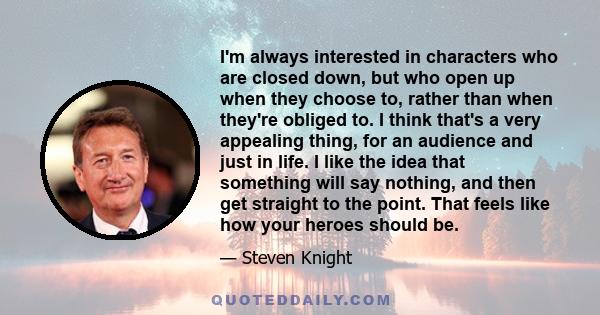 I'm always interested in characters who are closed down, but who open up when they choose to, rather than when they're obliged to. I think that's a very appealing thing, for an audience and just in life. I like the idea 