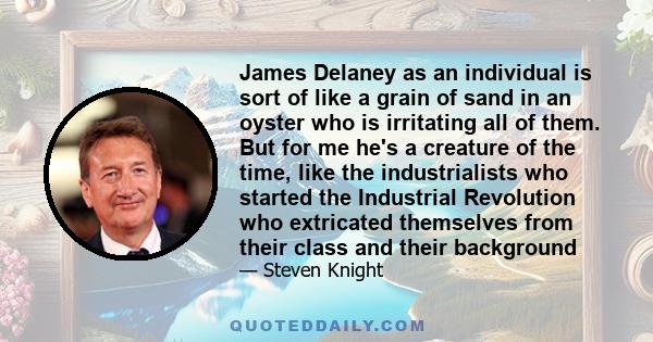 James Delaney as an individual is sort of like a grain of sand in an oyster who is irritating all of them. But for me he's a creature of the time, like the industrialists who started the Industrial Revolution who