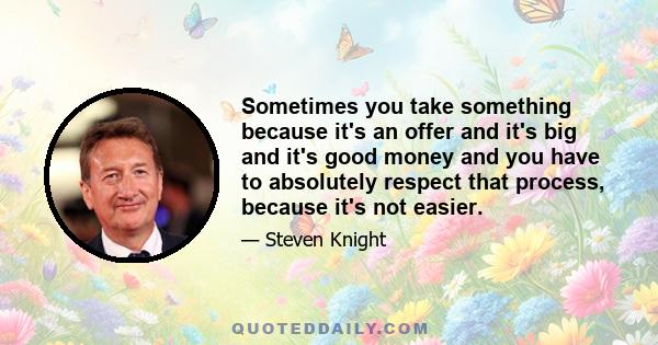 Sometimes you take something because it's an offer and it's big and it's good money and you have to absolutely respect that process, because it's not easier.