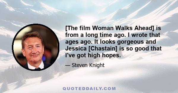 [The film Woman Walks Ahead] is from a long time ago. I wrote that ages ago. It looks gorgeous and Jessica [Chastain] is so good that I've got high hopes.