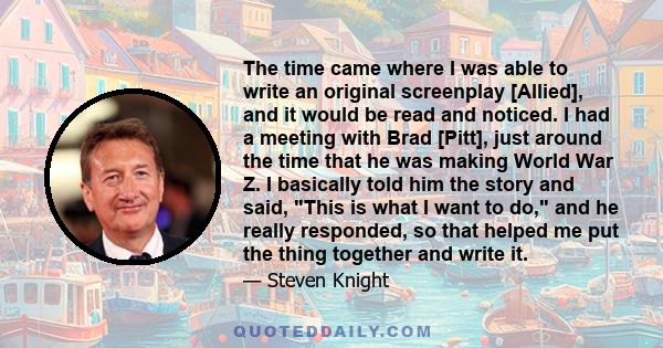 The time came where I was able to write an original screenplay [Allied], and it would be read and noticed. I had a meeting with Brad [Pitt], just around the time that he was making World War Z. I basically told him the