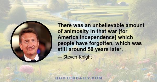 There was an unbelievable amount of animosity in that war [for America Independence] which people have forgotten, which was still around 50 years later.