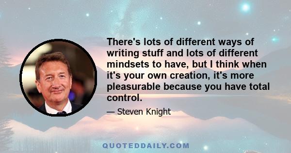 There's lots of different ways of writing stuff and lots of different mindsets to have, but I think when it's your own creation, it's more pleasurable because you have total control.