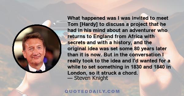 What happened was I was invited to meet Tom [Hardy] to discuss a project that he had in his mind about an adventurer who returns to England from Africa with secrets and with a history, and the original idea was set some 