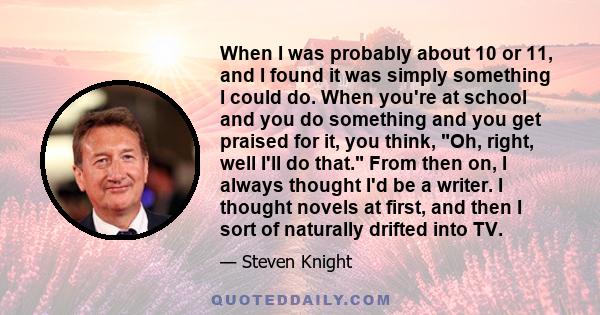 When I was probably about 10 or 11, and I found it was simply something I could do. When you're at school and you do something and you get praised for it, you think, Oh, right, well I'll do that. From then on, I always