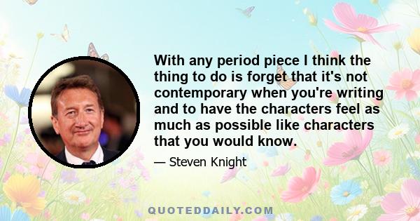 With any period piece I think the thing to do is forget that it's not contemporary when you're writing and to have the characters feel as much as possible like characters that you would know.