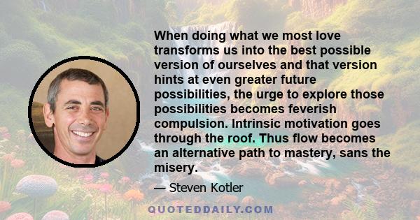 When doing what we most love transforms us into the best possible version of ourselves and that version hints at even greater future possibilities, the urge to explore those possibilities becomes feverish compulsion.