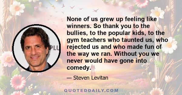 None of us grew up feeling like winners. So thank you to the bullies, to the popular kids, to the gym teachers who taunted us, who rejected us and who made fun of the way we ran. Without you we never would have gone