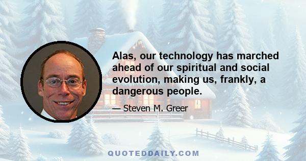 Alas, our technology has marched ahead of our spiritual and social evolution, making us, frankly, a dangerous people.