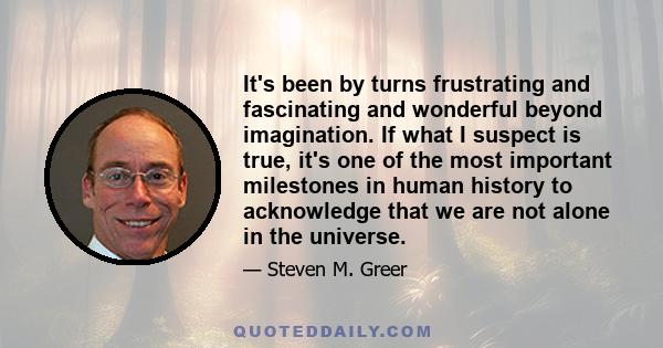 It's been by turns frustrating and fascinating and wonderful beyond imagination. If what I suspect is true, it's one of the most important milestones in human history to acknowledge that we are not alone in the universe.