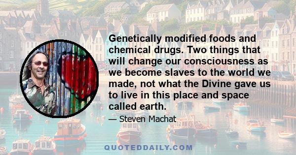 Genetically modified foods and chemical drugs. Two things that will change our consciousness as we become slaves to the world we made, not what the Divine gave us to live in this place and space called earth.