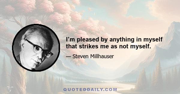 I’m pleased by anything in myself that strikes me as not myself.