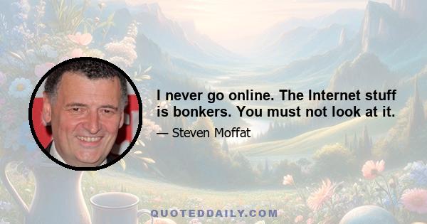 I never go online. The Internet stuff is bonkers. You must not look at it.