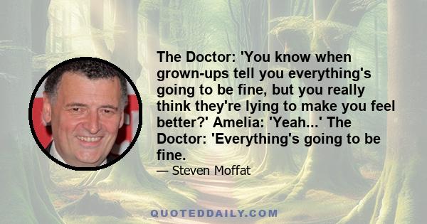 The Doctor: 'You know when grown-ups tell you everything's going to be fine, but you really think they're lying to make you feel better?' Amelia: 'Yeah...' The Doctor: 'Everything's going to be fine.