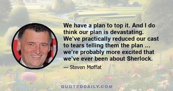 We have a plan to top it. And I do think our plan is devastating. We’ve practically reduced our cast to tears telling them the plan … we’re probably more excited that we’ve ever been about Sherlock.