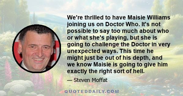 We're thrilled to have Maisie Williams joining us on Doctor Who. It's not possible to say too much about who or what she's playing, but she is going to challenge the Doctor in very unexpected ways. This time he might