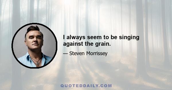 I always seem to be singing against the grain.