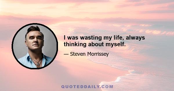 I was wasting my life, always thinking about myself.
