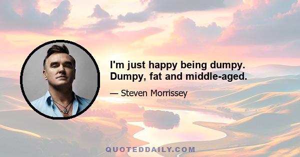 I'm just happy being dumpy. Dumpy, fat and middle-aged.